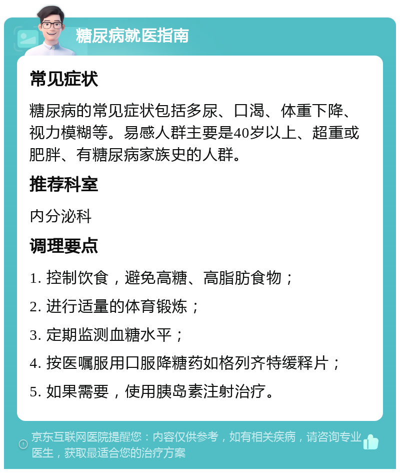 糖尿病就医指南 常见症状 糖尿病的常见症状包括多尿、口渴、体重下降、视力模糊等。易感人群主要是40岁以上、超重或肥胖、有糖尿病家族史的人群。 推荐科室 内分泌科 调理要点 1. 控制饮食，避免高糖、高脂肪食物； 2. 进行适量的体育锻炼； 3. 定期监测血糖水平； 4. 按医嘱服用口服降糖药如格列齐特缓释片； 5. 如果需要，使用胰岛素注射治疗。