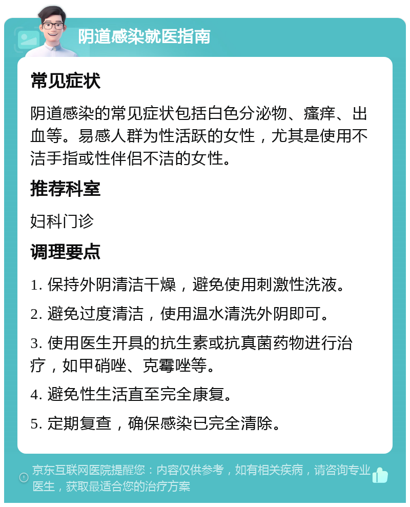 阴道感染就医指南 常见症状 阴道感染的常见症状包括白色分泌物、瘙痒、出血等。易感人群为性活跃的女性，尤其是使用不洁手指或性伴侣不洁的女性。 推荐科室 妇科门诊 调理要点 1. 保持外阴清洁干燥，避免使用刺激性洗液。 2. 避免过度清洁，使用温水清洗外阴即可。 3. 使用医生开具的抗生素或抗真菌药物进行治疗，如甲硝唑、克霉唑等。 4. 避免性生活直至完全康复。 5. 定期复查，确保感染已完全清除。