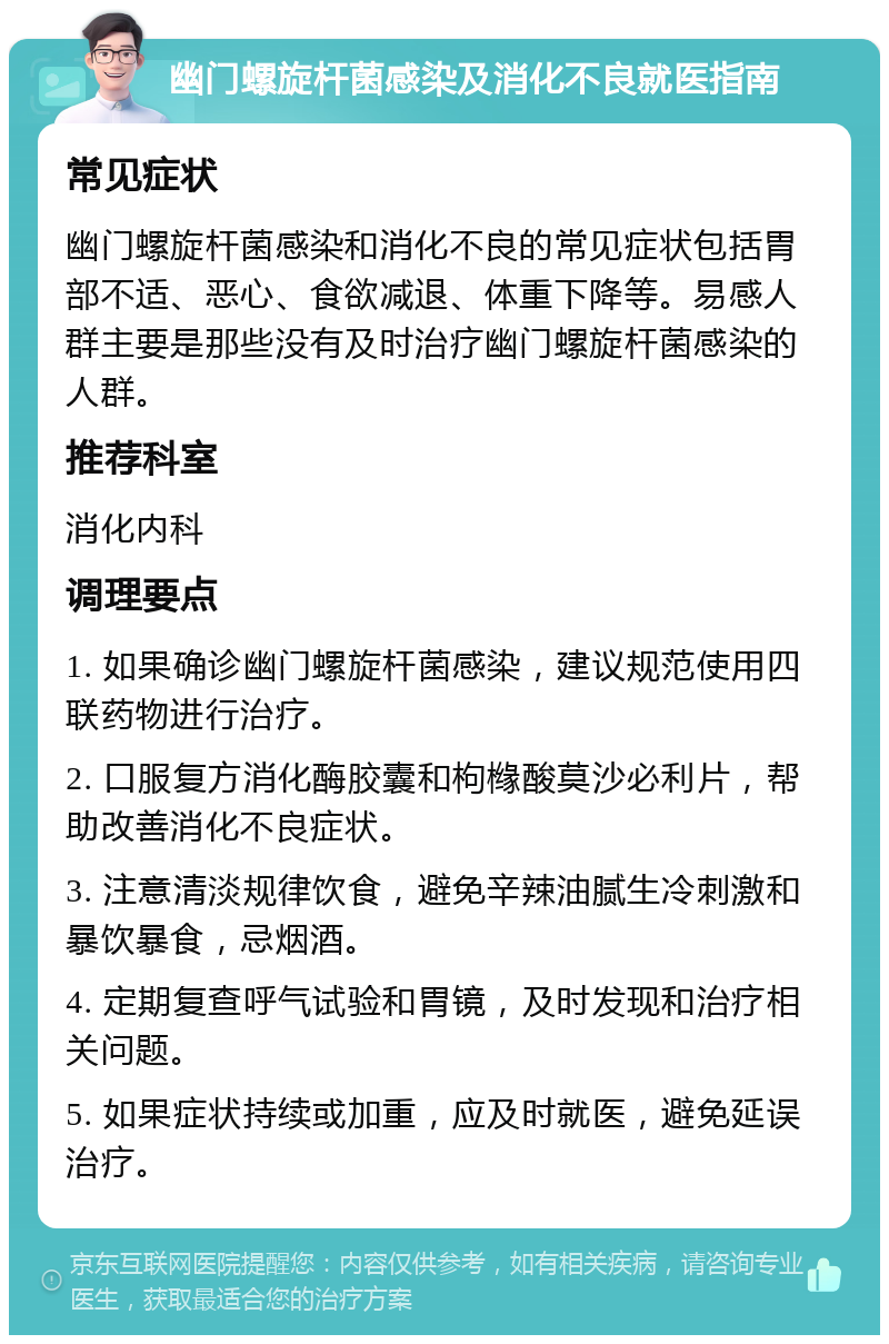 幽门螺旋杆菌感染及消化不良就医指南 常见症状 幽门螺旋杆菌感染和消化不良的常见症状包括胃部不适、恶心、食欲减退、体重下降等。易感人群主要是那些没有及时治疗幽门螺旋杆菌感染的人群。 推荐科室 消化内科 调理要点 1. 如果确诊幽门螺旋杆菌感染，建议规范使用四联药物进行治疗。 2. 口服复方消化酶胶囊和枸橼酸莫沙必利片，帮助改善消化不良症状。 3. 注意清淡规律饮食，避免辛辣油腻生冷刺激和暴饮暴食，忌烟酒。 4. 定期复查呼气试验和胃镜，及时发现和治疗相关问题。 5. 如果症状持续或加重，应及时就医，避免延误治疗。