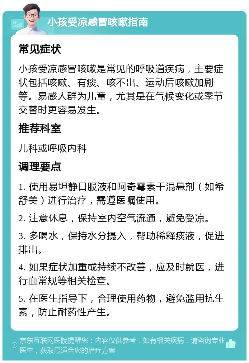 小孩受凉感冒咳嗽指南 常见症状 小孩受凉感冒咳嗽是常见的呼吸道疾病，主要症状包括咳嗽、有痰、咳不出、运动后咳嗽加剧等。易感人群为儿童，尤其是在气候变化或季节交替时更容易发生。 推荐科室 儿科或呼吸内科 调理要点 1. 使用易坦静口服液和阿奇霉素干混悬剂（如希舒美）进行治疗，需遵医嘱使用。 2. 注意休息，保持室内空气流通，避免受凉。 3. 多喝水，保持水分摄入，帮助稀释痰液，促进排出。 4. 如果症状加重或持续不改善，应及时就医，进行血常规等相关检查。 5. 在医生指导下，合理使用药物，避免滥用抗生素，防止耐药性产生。