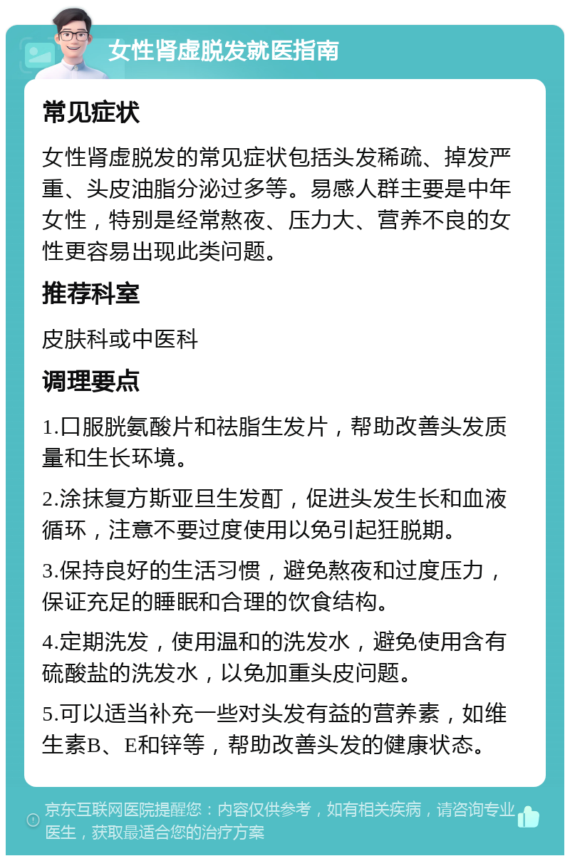 女性肾虚脱发就医指南 常见症状 女性肾虚脱发的常见症状包括头发稀疏、掉发严重、头皮油脂分泌过多等。易感人群主要是中年女性，特别是经常熬夜、压力大、营养不良的女性更容易出现此类问题。 推荐科室 皮肤科或中医科 调理要点 1.口服胱氨酸片和祛脂生发片，帮助改善头发质量和生长环境。 2.涂抹复方斯亚旦生发酊，促进头发生长和血液循环，注意不要过度使用以免引起狂脱期。 3.保持良好的生活习惯，避免熬夜和过度压力，保证充足的睡眠和合理的饮食结构。 4.定期洗发，使用温和的洗发水，避免使用含有硫酸盐的洗发水，以免加重头皮问题。 5.可以适当补充一些对头发有益的营养素，如维生素B、E和锌等，帮助改善头发的健康状态。