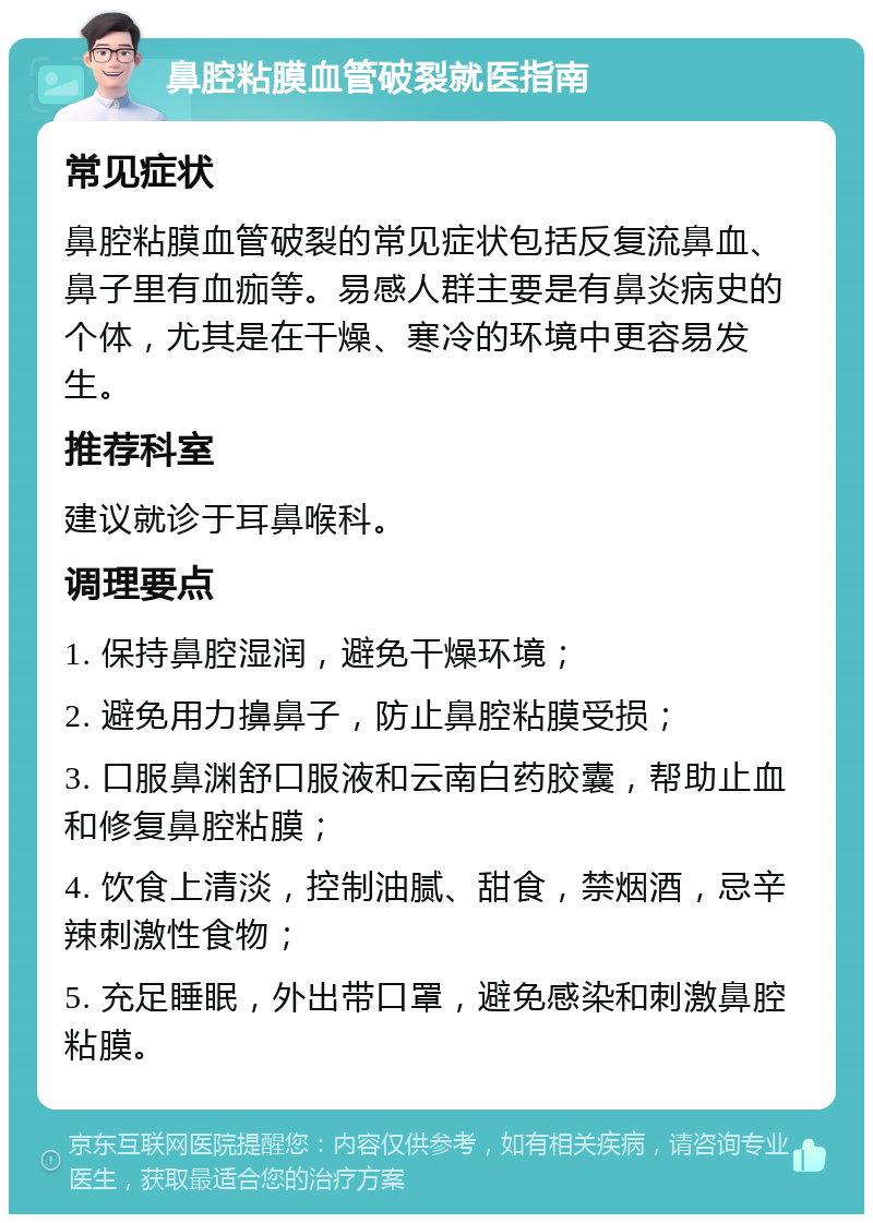 鼻腔粘膜血管破裂就医指南 常见症状 鼻腔粘膜血管破裂的常见症状包括反复流鼻血、鼻子里有血痂等。易感人群主要是有鼻炎病史的个体，尤其是在干燥、寒冷的环境中更容易发生。 推荐科室 建议就诊于耳鼻喉科。 调理要点 1. 保持鼻腔湿润，避免干燥环境； 2. 避免用力擤鼻子，防止鼻腔粘膜受损； 3. 口服鼻渊舒口服液和云南白药胶囊，帮助止血和修复鼻腔粘膜； 4. 饮食上清淡，控制油腻、甜食，禁烟酒，忌辛辣刺激性食物； 5. 充足睡眠，外出带口罩，避免感染和刺激鼻腔粘膜。