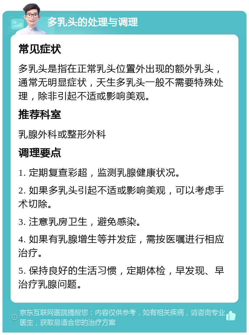 多乳头的处理与调理 常见症状 多乳头是指在正常乳头位置外出现的额外乳头，通常无明显症状，天生多乳头一般不需要特殊处理，除非引起不适或影响美观。 推荐科室 乳腺外科或整形外科 调理要点 1. 定期复查彩超，监测乳腺健康状况。 2. 如果多乳头引起不适或影响美观，可以考虑手术切除。 3. 注意乳房卫生，避免感染。 4. 如果有乳腺增生等并发症，需按医嘱进行相应治疗。 5. 保持良好的生活习惯，定期体检，早发现、早治疗乳腺问题。