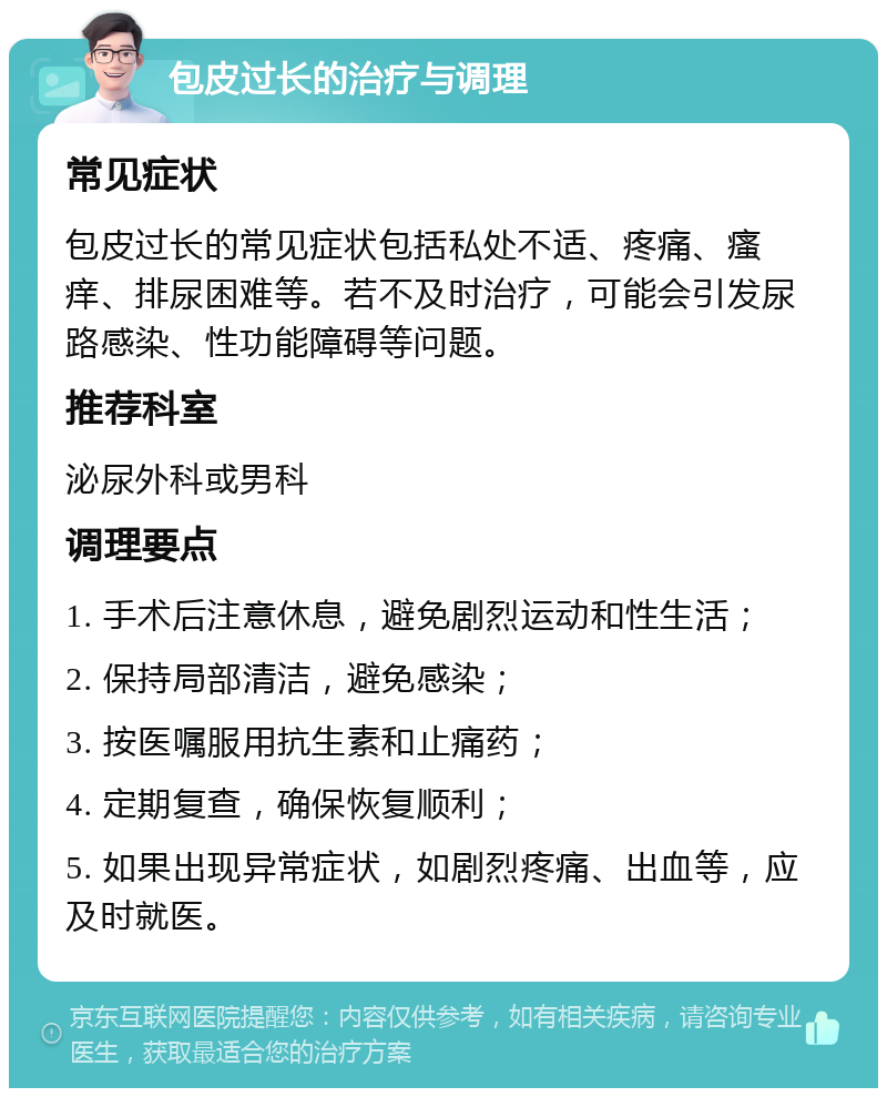 包皮过长的治疗与调理 常见症状 包皮过长的常见症状包括私处不适、疼痛、瘙痒、排尿困难等。若不及时治疗，可能会引发尿路感染、性功能障碍等问题。 推荐科室 泌尿外科或男科 调理要点 1. 手术后注意休息，避免剧烈运动和性生活； 2. 保持局部清洁，避免感染； 3. 按医嘱服用抗生素和止痛药； 4. 定期复查，确保恢复顺利； 5. 如果出现异常症状，如剧烈疼痛、出血等，应及时就医。