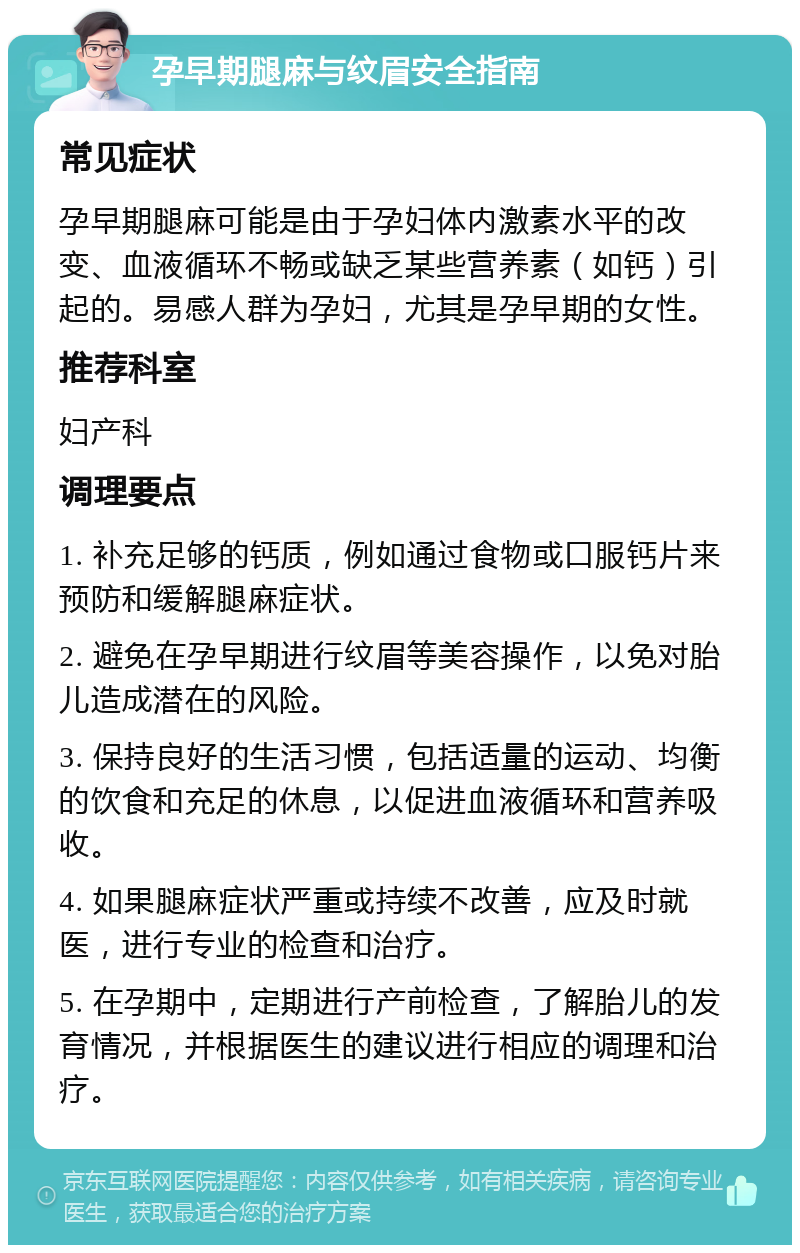 孕早期腿麻与纹眉安全指南 常见症状 孕早期腿麻可能是由于孕妇体内激素水平的改变、血液循环不畅或缺乏某些营养素（如钙）引起的。易感人群为孕妇，尤其是孕早期的女性。 推荐科室 妇产科 调理要点 1. 补充足够的钙质，例如通过食物或口服钙片来预防和缓解腿麻症状。 2. 避免在孕早期进行纹眉等美容操作，以免对胎儿造成潜在的风险。 3. 保持良好的生活习惯，包括适量的运动、均衡的饮食和充足的休息，以促进血液循环和营养吸收。 4. 如果腿麻症状严重或持续不改善，应及时就医，进行专业的检查和治疗。 5. 在孕期中，定期进行产前检查，了解胎儿的发育情况，并根据医生的建议进行相应的调理和治疗。