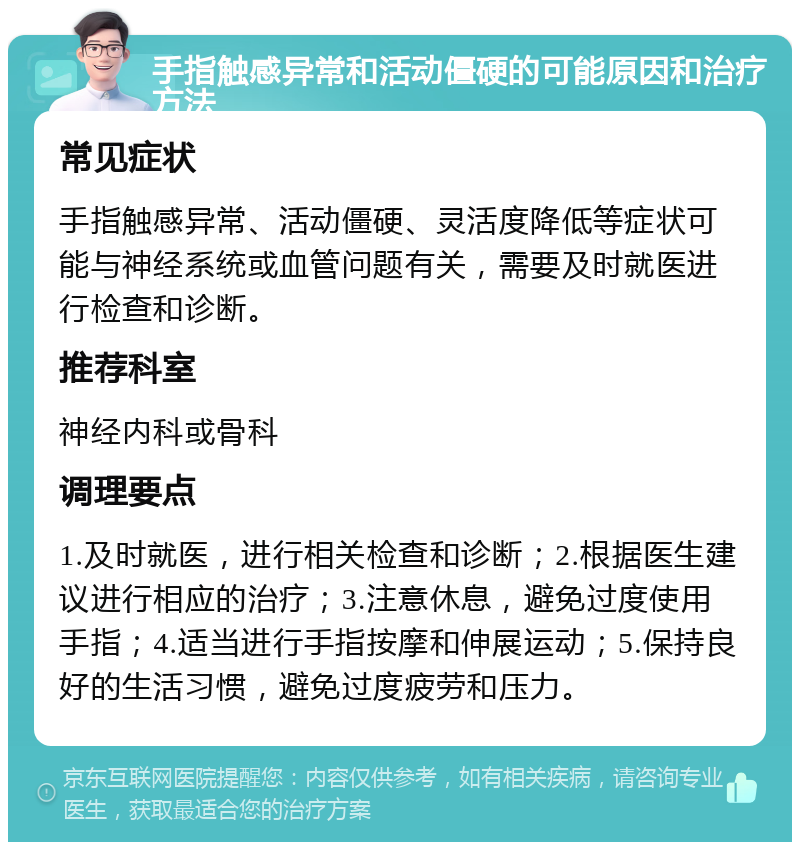 手指触感异常和活动僵硬的可能原因和治疗方法 常见症状 手指触感异常、活动僵硬、灵活度降低等症状可能与神经系统或血管问题有关，需要及时就医进行检查和诊断。 推荐科室 神经内科或骨科 调理要点 1.及时就医，进行相关检查和诊断；2.根据医生建议进行相应的治疗；3.注意休息，避免过度使用手指；4.适当进行手指按摩和伸展运动；5.保持良好的生活习惯，避免过度疲劳和压力。