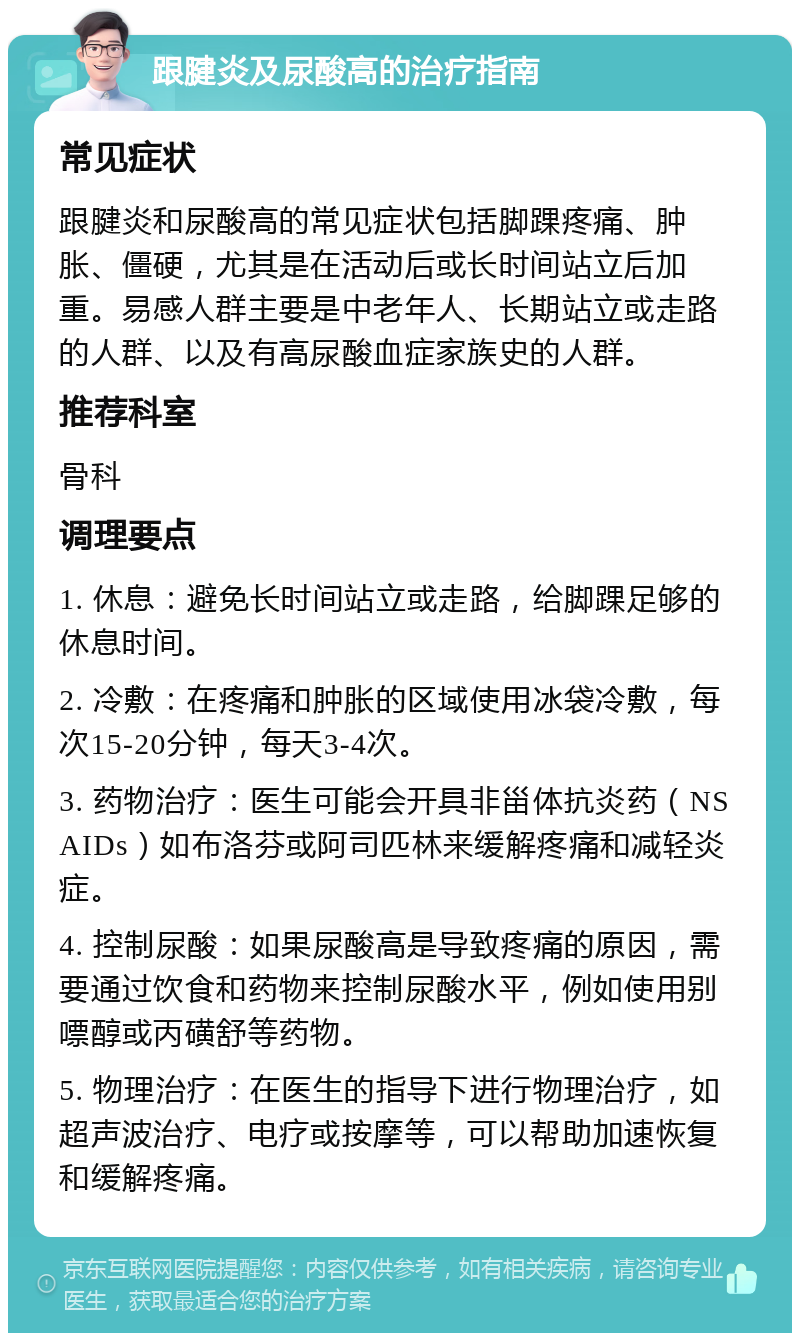 跟腱炎及尿酸高的治疗指南 常见症状 跟腱炎和尿酸高的常见症状包括脚踝疼痛、肿胀、僵硬，尤其是在活动后或长时间站立后加重。易感人群主要是中老年人、长期站立或走路的人群、以及有高尿酸血症家族史的人群。 推荐科室 骨科 调理要点 1. 休息：避免长时间站立或走路，给脚踝足够的休息时间。 2. 冷敷：在疼痛和肿胀的区域使用冰袋冷敷，每次15-20分钟，每天3-4次。 3. 药物治疗：医生可能会开具非甾体抗炎药（NSAIDs）如布洛芬或阿司匹林来缓解疼痛和减轻炎症。 4. 控制尿酸：如果尿酸高是导致疼痛的原因，需要通过饮食和药物来控制尿酸水平，例如使用别嘌醇或丙磺舒等药物。 5. 物理治疗：在医生的指导下进行物理治疗，如超声波治疗、电疗或按摩等，可以帮助加速恢复和缓解疼痛。