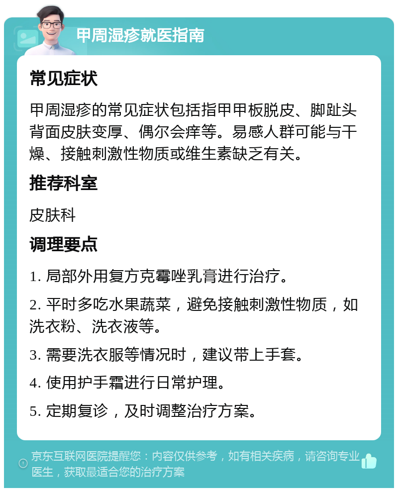 甲周湿疹就医指南 常见症状 甲周湿疹的常见症状包括指甲甲板脱皮、脚趾头背面皮肤变厚、偶尔会痒等。易感人群可能与干燥、接触刺激性物质或维生素缺乏有关。 推荐科室 皮肤科 调理要点 1. 局部外用复方克霉唑乳膏进行治疗。 2. 平时多吃水果蔬菜，避免接触刺激性物质，如洗衣粉、洗衣液等。 3. 需要洗衣服等情况时，建议带上手套。 4. 使用护手霜进行日常护理。 5. 定期复诊，及时调整治疗方案。