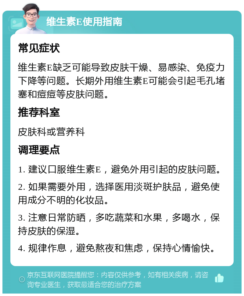 维生素E使用指南 常见症状 维生素E缺乏可能导致皮肤干燥、易感染、免疫力下降等问题。长期外用维生素E可能会引起毛孔堵塞和痘痘等皮肤问题。 推荐科室 皮肤科或营养科 调理要点 1. 建议口服维生素E，避免外用引起的皮肤问题。 2. 如果需要外用，选择医用淡斑护肤品，避免使用成分不明的化妆品。 3. 注意日常防晒，多吃蔬菜和水果，多喝水，保持皮肤的保湿。 4. 规律作息，避免熬夜和焦虑，保持心情愉快。