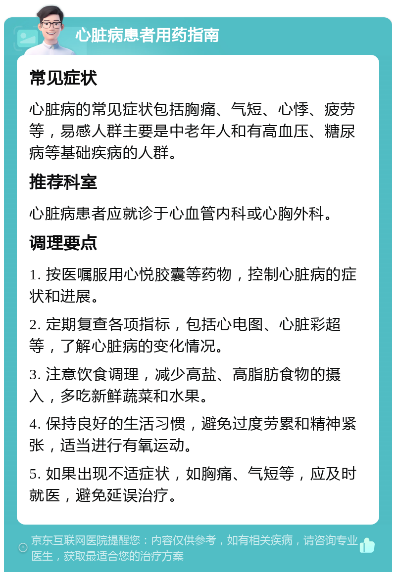 心脏病患者用药指南 常见症状 心脏病的常见症状包括胸痛、气短、心悸、疲劳等，易感人群主要是中老年人和有高血压、糖尿病等基础疾病的人群。 推荐科室 心脏病患者应就诊于心血管内科或心胸外科。 调理要点 1. 按医嘱服用心悦胶囊等药物，控制心脏病的症状和进展。 2. 定期复查各项指标，包括心电图、心脏彩超等，了解心脏病的变化情况。 3. 注意饮食调理，减少高盐、高脂肪食物的摄入，多吃新鲜蔬菜和水果。 4. 保持良好的生活习惯，避免过度劳累和精神紧张，适当进行有氧运动。 5. 如果出现不适症状，如胸痛、气短等，应及时就医，避免延误治疗。