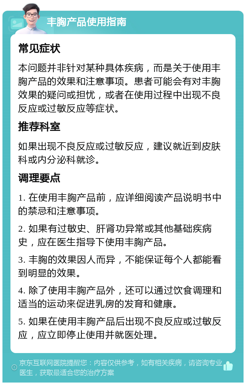 丰胸产品使用指南 常见症状 本问题并非针对某种具体疾病，而是关于使用丰胸产品的效果和注意事项。患者可能会有对丰胸效果的疑问或担忧，或者在使用过程中出现不良反应或过敏反应等症状。 推荐科室 如果出现不良反应或过敏反应，建议就近到皮肤科或内分泌科就诊。 调理要点 1. 在使用丰胸产品前，应详细阅读产品说明书中的禁忌和注意事项。 2. 如果有过敏史、肝肾功异常或其他基础疾病史，应在医生指导下使用丰胸产品。 3. 丰胸的效果因人而异，不能保证每个人都能看到明显的效果。 4. 除了使用丰胸产品外，还可以通过饮食调理和适当的运动来促进乳房的发育和健康。 5. 如果在使用丰胸产品后出现不良反应或过敏反应，应立即停止使用并就医处理。