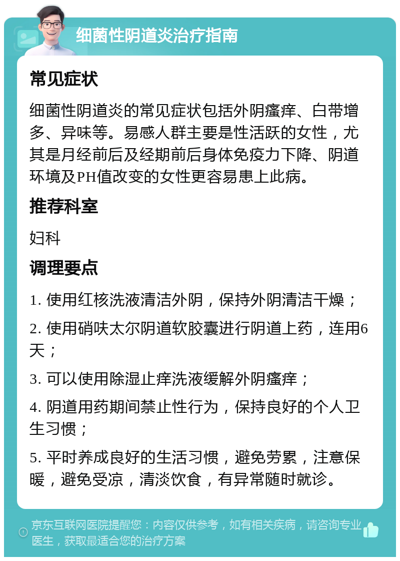 细菌性阴道炎治疗指南 常见症状 细菌性阴道炎的常见症状包括外阴瘙痒、白带增多、异味等。易感人群主要是性活跃的女性，尤其是月经前后及经期前后身体免疫力下降、阴道环境及PH值改变的女性更容易患上此病。 推荐科室 妇科 调理要点 1. 使用红核洗液清洁外阴，保持外阴清洁干燥； 2. 使用硝呋太尔阴道软胶囊进行阴道上药，连用6天； 3. 可以使用除湿止痒洗液缓解外阴瘙痒； 4. 阴道用药期间禁止性行为，保持良好的个人卫生习惯； 5. 平时养成良好的生活习惯，避免劳累，注意保暖，避免受凉，清淡饮食，有异常随时就诊。