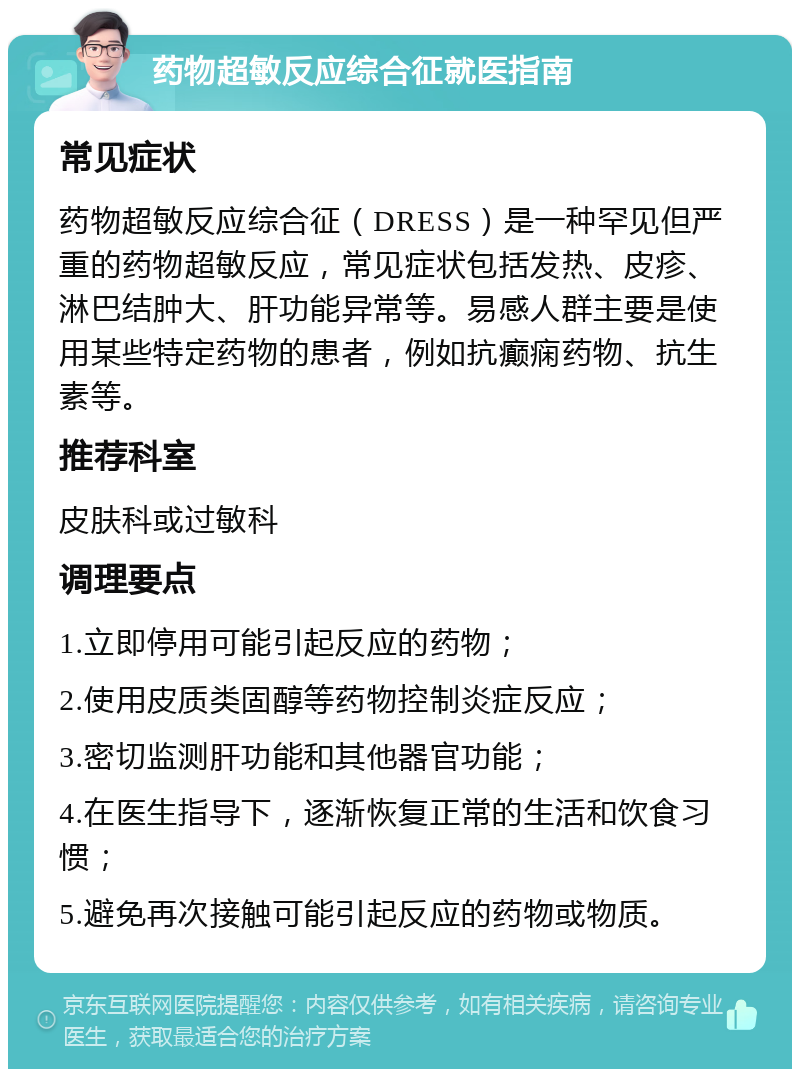 药物超敏反应综合征就医指南 常见症状 药物超敏反应综合征（DRESS）是一种罕见但严重的药物超敏反应，常见症状包括发热、皮疹、淋巴结肿大、肝功能异常等。易感人群主要是使用某些特定药物的患者，例如抗癫痫药物、抗生素等。 推荐科室 皮肤科或过敏科 调理要点 1.立即停用可能引起反应的药物； 2.使用皮质类固醇等药物控制炎症反应； 3.密切监测肝功能和其他器官功能； 4.在医生指导下，逐渐恢复正常的生活和饮食习惯； 5.避免再次接触可能引起反应的药物或物质。