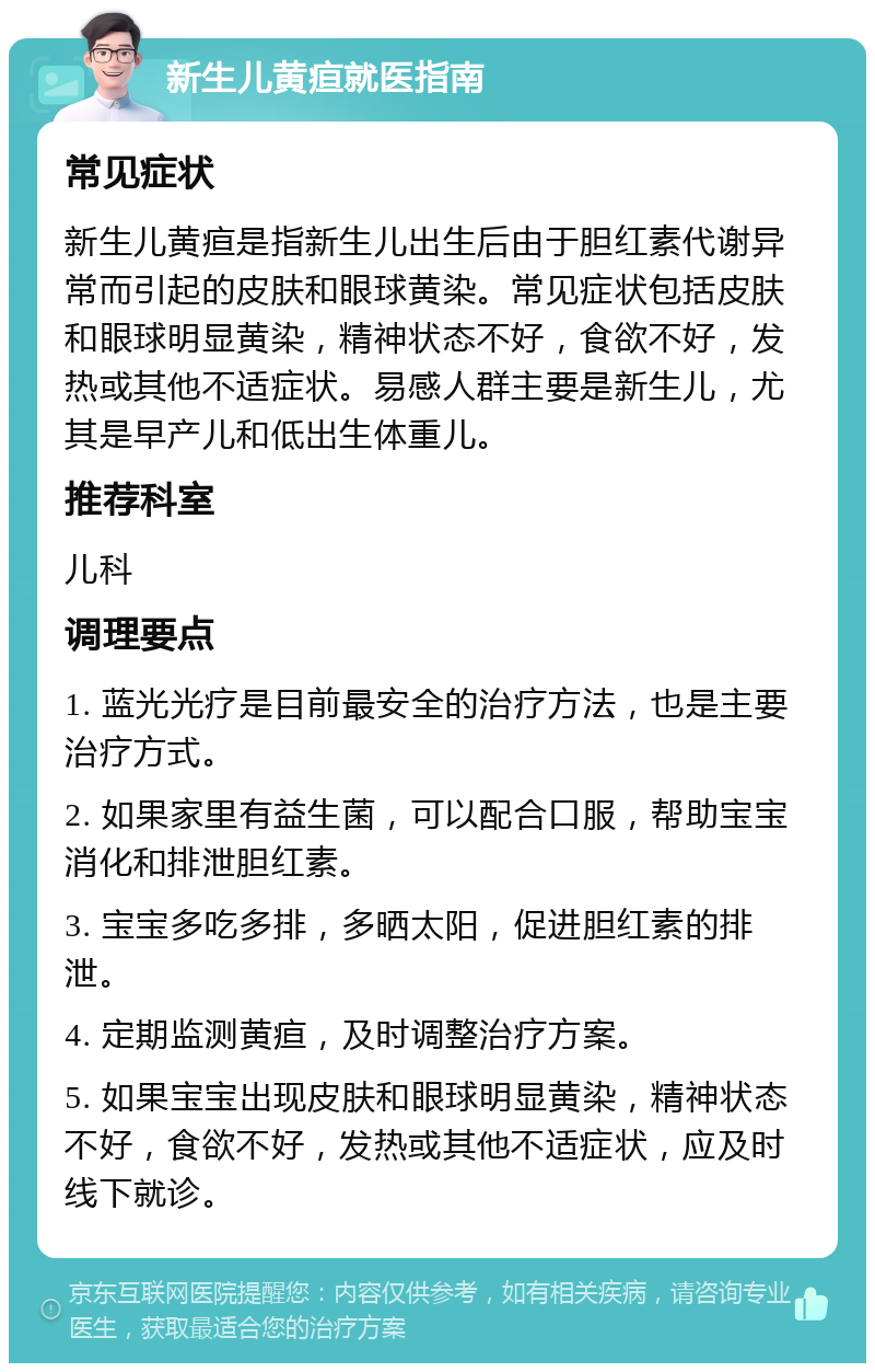 新生儿黄疸就医指南 常见症状 新生儿黄疸是指新生儿出生后由于胆红素代谢异常而引起的皮肤和眼球黄染。常见症状包括皮肤和眼球明显黄染，精神状态不好，食欲不好，发热或其他不适症状。易感人群主要是新生儿，尤其是早产儿和低出生体重儿。 推荐科室 儿科 调理要点 1. 蓝光光疗是目前最安全的治疗方法，也是主要治疗方式。 2. 如果家里有益生菌，可以配合口服，帮助宝宝消化和排泄胆红素。 3. 宝宝多吃多排，多晒太阳，促进胆红素的排泄。 4. 定期监测黄疸，及时调整治疗方案。 5. 如果宝宝出现皮肤和眼球明显黄染，精神状态不好，食欲不好，发热或其他不适症状，应及时线下就诊。