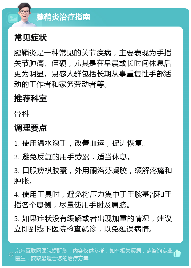 腱鞘炎治疗指南 常见症状 腱鞘炎是一种常见的关节疾病，主要表现为手指关节肿痛、僵硬，尤其是在早晨或长时间休息后更为明显。易感人群包括长期从事重复性手部活动的工作者和家务劳动者等。 推荐科室 骨科 调理要点 1. 使用温水泡手，改善血运，促进恢复。 2. 避免反复的用手劳累，适当休息。 3. 口服痹祺胶囊，外用酮洛芬凝胶，缓解疼痛和肿胀。 4. 使用工具时，避免将压力集中于手腕基部和手指各个患侧，尽量使用手肘及肩膀。 5. 如果症状没有缓解或者出现加重的情况，建议立即到线下医院检查就诊，以免延误病情。