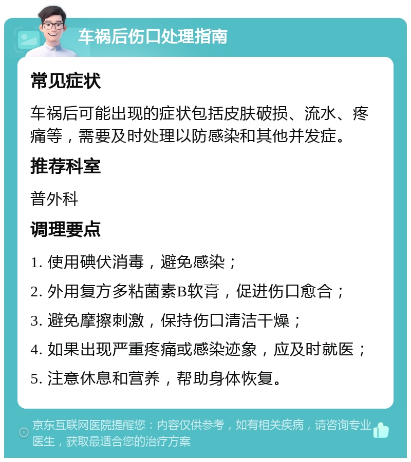 车祸后伤口处理指南 常见症状 车祸后可能出现的症状包括皮肤破损、流水、疼痛等，需要及时处理以防感染和其他并发症。 推荐科室 普外科 调理要点 1. 使用碘伏消毒，避免感染； 2. 外用复方多粘菌素B软膏，促进伤口愈合； 3. 避免摩擦刺激，保持伤口清洁干燥； 4. 如果出现严重疼痛或感染迹象，应及时就医； 5. 注意休息和营养，帮助身体恢复。