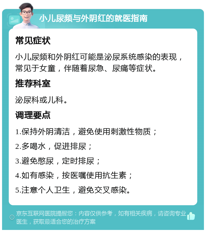 小儿尿频与外阴红的就医指南 常见症状 小儿尿频和外阴红可能是泌尿系统感染的表现，常见于女童，伴随着尿急、尿痛等症状。 推荐科室 泌尿科或儿科。 调理要点 1.保持外阴清洁，避免使用刺激性物质； 2.多喝水，促进排尿； 3.避免憋尿，定时排尿； 4.如有感染，按医嘱使用抗生素； 5.注意个人卫生，避免交叉感染。