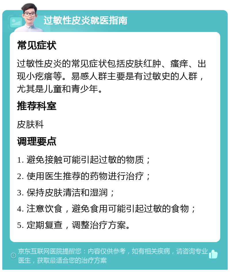 过敏性皮炎就医指南 常见症状 过敏性皮炎的常见症状包括皮肤红肿、瘙痒、出现小疙瘩等。易感人群主要是有过敏史的人群，尤其是儿童和青少年。 推荐科室 皮肤科 调理要点 1. 避免接触可能引起过敏的物质； 2. 使用医生推荐的药物进行治疗； 3. 保持皮肤清洁和湿润； 4. 注意饮食，避免食用可能引起过敏的食物； 5. 定期复查，调整治疗方案。