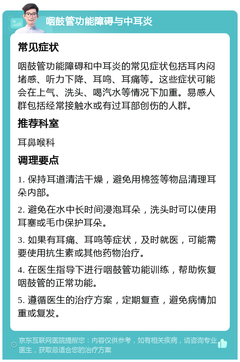 咽鼓管功能障碍与中耳炎 常见症状 咽鼓管功能障碍和中耳炎的常见症状包括耳内闷堵感、听力下降、耳鸣、耳痛等。这些症状可能会在上气、洗头、喝汽水等情况下加重。易感人群包括经常接触水或有过耳部创伤的人群。 推荐科室 耳鼻喉科 调理要点 1. 保持耳道清洁干燥，避免用棉签等物品清理耳朵内部。 2. 避免在水中长时间浸泡耳朵，洗头时可以使用耳塞或毛巾保护耳朵。 3. 如果有耳痛、耳鸣等症状，及时就医，可能需要使用抗生素或其他药物治疗。 4. 在医生指导下进行咽鼓管功能训练，帮助恢复咽鼓管的正常功能。 5. 遵循医生的治疗方案，定期复查，避免病情加重或复发。