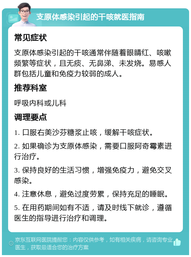 支原体感染引起的干咳就医指南 常见症状 支原体感染引起的干咳通常伴随着眼睛红、咳嗽频繁等症状，且无痰、无鼻涕、未发烧。易感人群包括儿童和免疫力较弱的成人。 推荐科室 呼吸内科或儿科 调理要点 1. 口服右美沙芬糖浆止咳，缓解干咳症状。 2. 如果确诊为支原体感染，需要口服阿奇霉素进行治疗。 3. 保持良好的生活习惯，增强免疫力，避免交叉感染。 4. 注意休息，避免过度劳累，保持充足的睡眠。 5. 在用药期间如有不适，请及时线下就诊，遵循医生的指导进行治疗和调理。