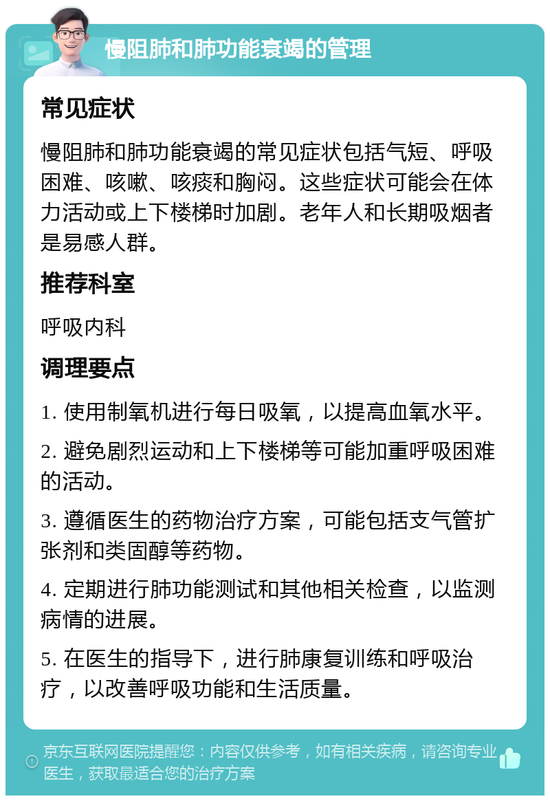 慢阻肺和肺功能衰竭的管理 常见症状 慢阻肺和肺功能衰竭的常见症状包括气短、呼吸困难、咳嗽、咳痰和胸闷。这些症状可能会在体力活动或上下楼梯时加剧。老年人和长期吸烟者是易感人群。 推荐科室 呼吸内科 调理要点 1. 使用制氧机进行每日吸氧，以提高血氧水平。 2. 避免剧烈运动和上下楼梯等可能加重呼吸困难的活动。 3. 遵循医生的药物治疗方案，可能包括支气管扩张剂和类固醇等药物。 4. 定期进行肺功能测试和其他相关检查，以监测病情的进展。 5. 在医生的指导下，进行肺康复训练和呼吸治疗，以改善呼吸功能和生活质量。