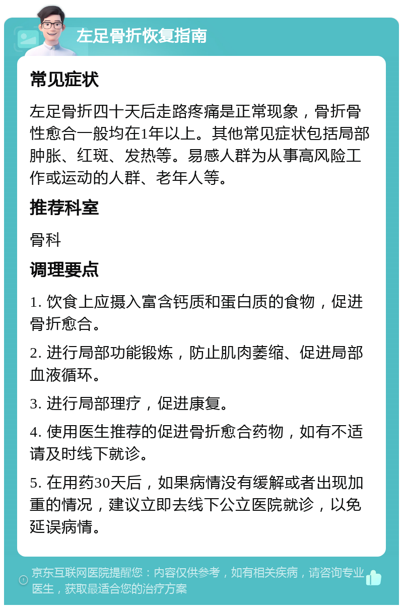 左足骨折恢复指南 常见症状 左足骨折四十天后走路疼痛是正常现象，骨折骨性愈合一般均在1年以上。其他常见症状包括局部肿胀、红斑、发热等。易感人群为从事高风险工作或运动的人群、老年人等。 推荐科室 骨科 调理要点 1. 饮食上应摄入富含钙质和蛋白质的食物，促进骨折愈合。 2. 进行局部功能锻炼，防止肌肉萎缩、促进局部血液循环。 3. 进行局部理疗，促进康复。 4. 使用医生推荐的促进骨折愈合药物，如有不适请及时线下就诊。 5. 在用药30天后，如果病情没有缓解或者出现加重的情况，建议立即去线下公立医院就诊，以免延误病情。