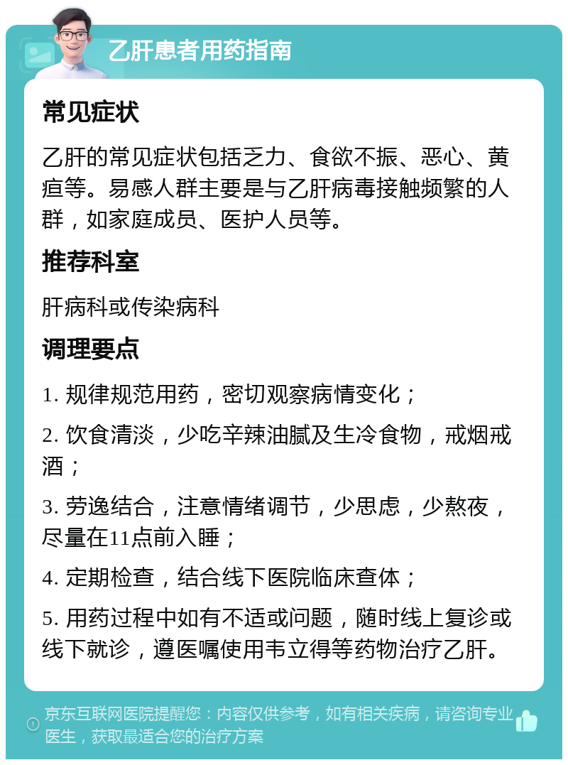 乙肝患者用药指南 常见症状 乙肝的常见症状包括乏力、食欲不振、恶心、黄疸等。易感人群主要是与乙肝病毒接触频繁的人群，如家庭成员、医护人员等。 推荐科室 肝病科或传染病科 调理要点 1. 规律规范用药，密切观察病情变化； 2. 饮食清淡，少吃辛辣油腻及生冷食物，戒烟戒酒； 3. 劳逸结合，注意情绪调节，少思虑，少熬夜，尽量在11点前入睡； 4. 定期检查，结合线下医院临床查体； 5. 用药过程中如有不适或问题，随时线上复诊或线下就诊，遵医嘱使用韦立得等药物治疗乙肝。