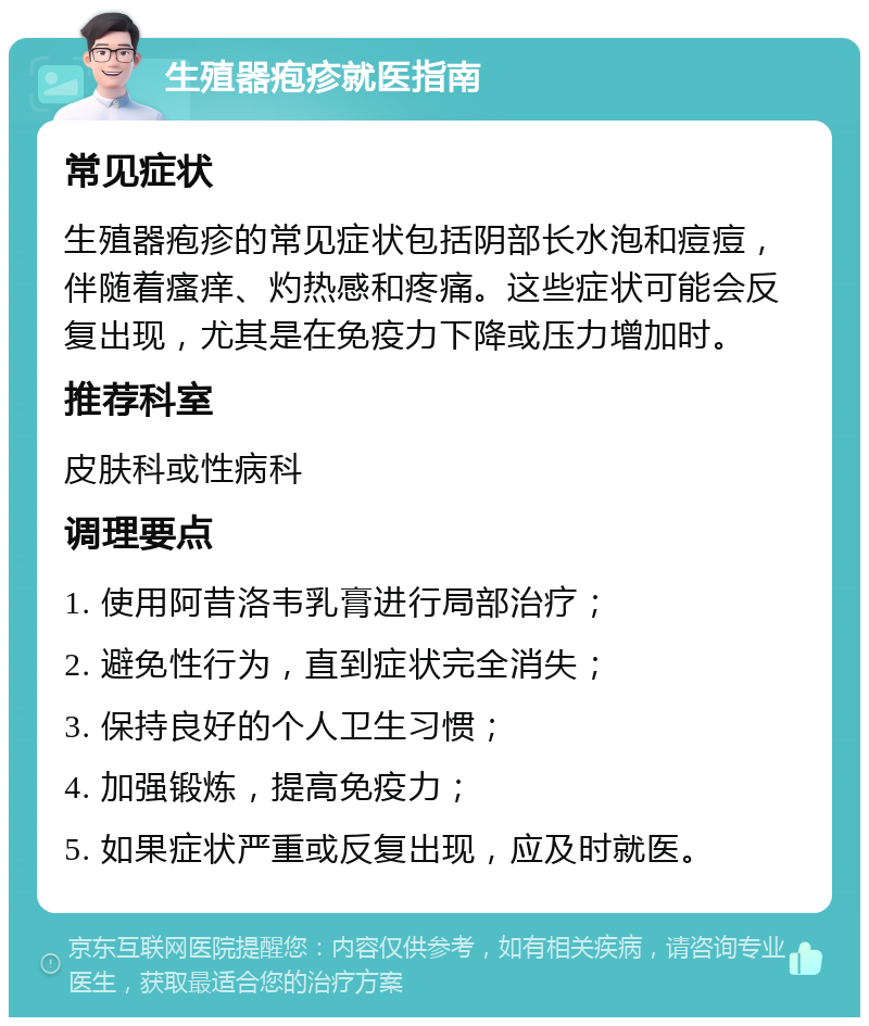 生殖器疱疹就医指南 常见症状 生殖器疱疹的常见症状包括阴部长水泡和痘痘，伴随着瘙痒、灼热感和疼痛。这些症状可能会反复出现，尤其是在免疫力下降或压力增加时。 推荐科室 皮肤科或性病科 调理要点 1. 使用阿昔洛韦乳膏进行局部治疗； 2. 避免性行为，直到症状完全消失； 3. 保持良好的个人卫生习惯； 4. 加强锻炼，提高免疫力； 5. 如果症状严重或反复出现，应及时就医。