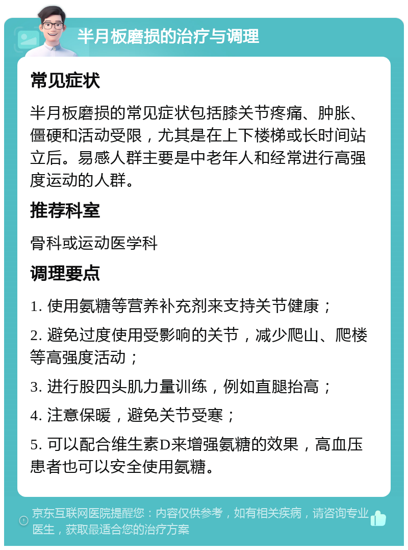 半月板磨损的治疗与调理 常见症状 半月板磨损的常见症状包括膝关节疼痛、肿胀、僵硬和活动受限，尤其是在上下楼梯或长时间站立后。易感人群主要是中老年人和经常进行高强度运动的人群。 推荐科室 骨科或运动医学科 调理要点 1. 使用氨糖等营养补充剂来支持关节健康； 2. 避免过度使用受影响的关节，减少爬山、爬楼等高强度活动； 3. 进行股四头肌力量训练，例如直腿抬高； 4. 注意保暖，避免关节受寒； 5. 可以配合维生素D来增强氨糖的效果，高血压患者也可以安全使用氨糖。