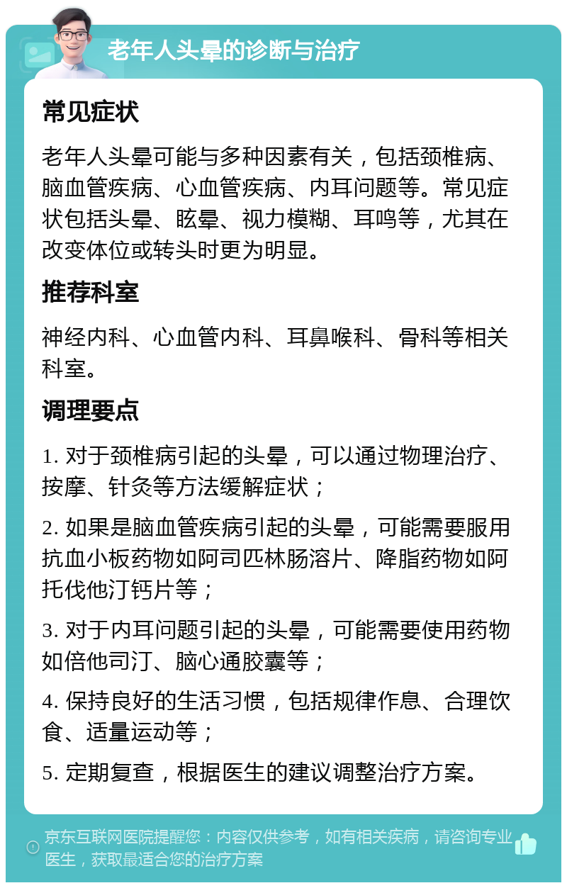 老年人头晕的诊断与治疗 常见症状 老年人头晕可能与多种因素有关，包括颈椎病、脑血管疾病、心血管疾病、内耳问题等。常见症状包括头晕、眩晕、视力模糊、耳鸣等，尤其在改变体位或转头时更为明显。 推荐科室 神经内科、心血管内科、耳鼻喉科、骨科等相关科室。 调理要点 1. 对于颈椎病引起的头晕，可以通过物理治疗、按摩、针灸等方法缓解症状； 2. 如果是脑血管疾病引起的头晕，可能需要服用抗血小板药物如阿司匹林肠溶片、降脂药物如阿托伐他汀钙片等； 3. 对于内耳问题引起的头晕，可能需要使用药物如倍他司汀、脑心通胶囊等； 4. 保持良好的生活习惯，包括规律作息、合理饮食、适量运动等； 5. 定期复查，根据医生的建议调整治疗方案。