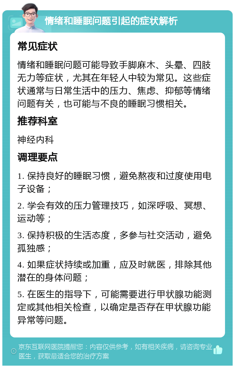 情绪和睡眠问题引起的症状解析 常见症状 情绪和睡眠问题可能导致手脚麻木、头晕、四肢无力等症状，尤其在年轻人中较为常见。这些症状通常与日常生活中的压力、焦虑、抑郁等情绪问题有关，也可能与不良的睡眠习惯相关。 推荐科室 神经内科 调理要点 1. 保持良好的睡眠习惯，避免熬夜和过度使用电子设备； 2. 学会有效的压力管理技巧，如深呼吸、冥想、运动等； 3. 保持积极的生活态度，多参与社交活动，避免孤独感； 4. 如果症状持续或加重，应及时就医，排除其他潜在的身体问题； 5. 在医生的指导下，可能需要进行甲状腺功能测定或其他相关检查，以确定是否存在甲状腺功能异常等问题。