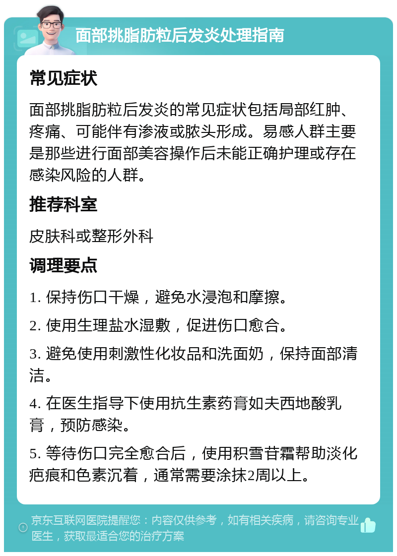 面部挑脂肪粒后发炎处理指南 常见症状 面部挑脂肪粒后发炎的常见症状包括局部红肿、疼痛、可能伴有渗液或脓头形成。易感人群主要是那些进行面部美容操作后未能正确护理或存在感染风险的人群。 推荐科室 皮肤科或整形外科 调理要点 1. 保持伤口干燥，避免水浸泡和摩擦。 2. 使用生理盐水湿敷，促进伤口愈合。 3. 避免使用刺激性化妆品和洗面奶，保持面部清洁。 4. 在医生指导下使用抗生素药膏如夫西地酸乳膏，预防感染。 5. 等待伤口完全愈合后，使用积雪苷霜帮助淡化疤痕和色素沉着，通常需要涂抹2周以上。