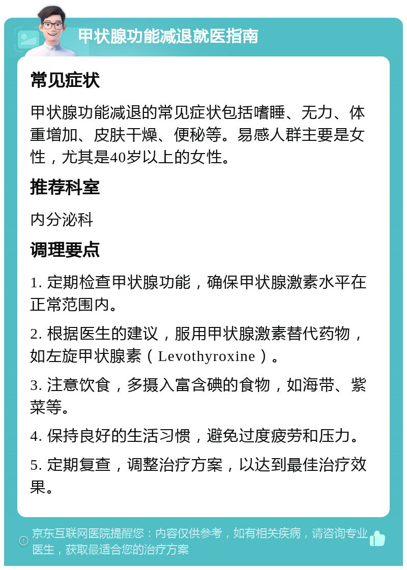 甲状腺功能减退就医指南 常见症状 甲状腺功能减退的常见症状包括嗜睡、无力、体重增加、皮肤干燥、便秘等。易感人群主要是女性，尤其是40岁以上的女性。 推荐科室 内分泌科 调理要点 1. 定期检查甲状腺功能，确保甲状腺激素水平在正常范围内。 2. 根据医生的建议，服用甲状腺激素替代药物，如左旋甲状腺素（Levothyroxine）。 3. 注意饮食，多摄入富含碘的食物，如海带、紫菜等。 4. 保持良好的生活习惯，避免过度疲劳和压力。 5. 定期复查，调整治疗方案，以达到最佳治疗效果。