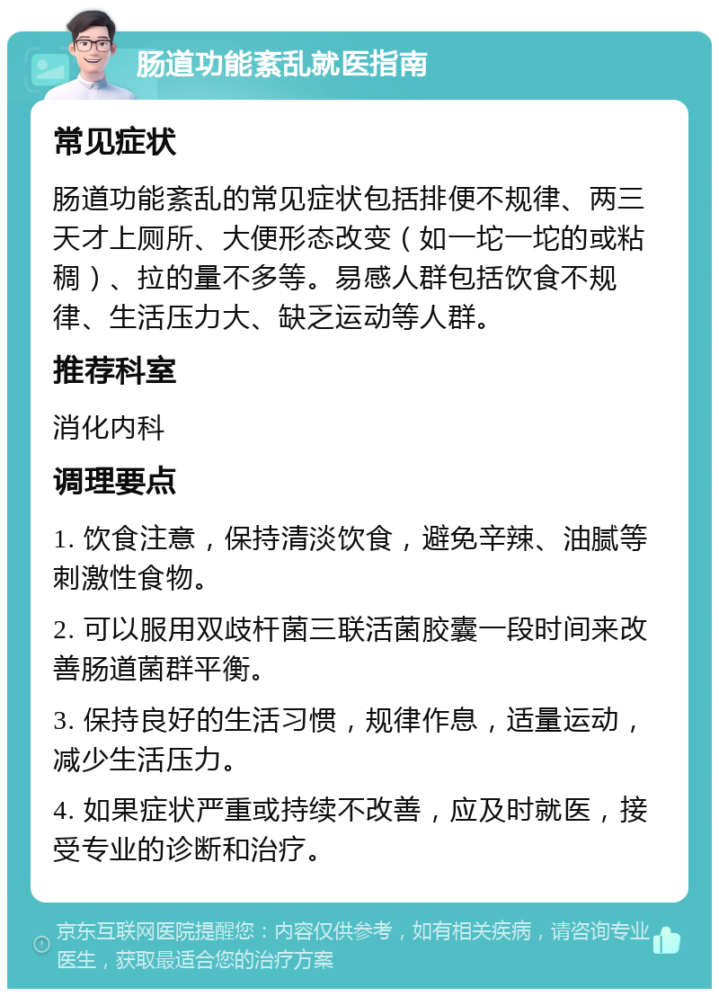 肠道功能紊乱就医指南 常见症状 肠道功能紊乱的常见症状包括排便不规律、两三天才上厕所、大便形态改变（如一坨一坨的或粘稠）、拉的量不多等。易感人群包括饮食不规律、生活压力大、缺乏运动等人群。 推荐科室 消化内科 调理要点 1. 饮食注意，保持清淡饮食，避免辛辣、油腻等刺激性食物。 2. 可以服用双歧杆菌三联活菌胶囊一段时间来改善肠道菌群平衡。 3. 保持良好的生活习惯，规律作息，适量运动，减少生活压力。 4. 如果症状严重或持续不改善，应及时就医，接受专业的诊断和治疗。