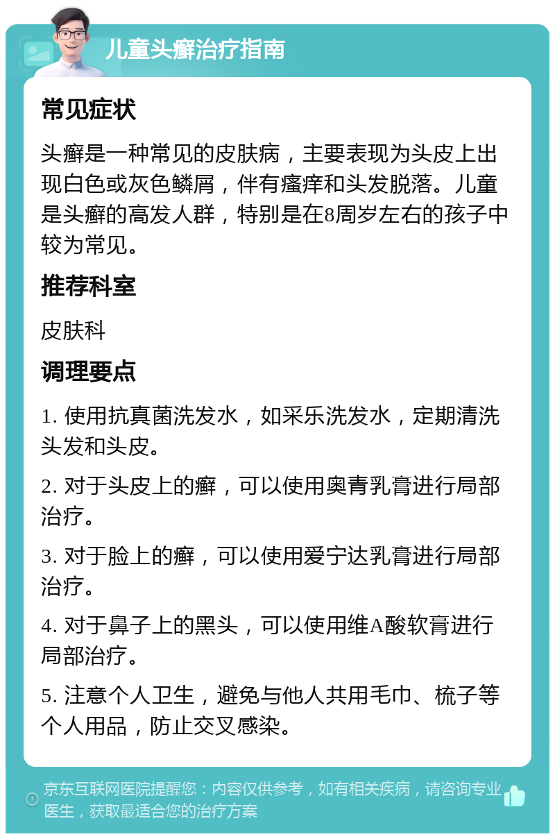 儿童头癣治疗指南 常见症状 头癣是一种常见的皮肤病，主要表现为头皮上出现白色或灰色鳞屑，伴有瘙痒和头发脱落。儿童是头癣的高发人群，特别是在8周岁左右的孩子中较为常见。 推荐科室 皮肤科 调理要点 1. 使用抗真菌洗发水，如采乐洗发水，定期清洗头发和头皮。 2. 对于头皮上的癣，可以使用奥青乳膏进行局部治疗。 3. 对于脸上的癣，可以使用爱宁达乳膏进行局部治疗。 4. 对于鼻子上的黑头，可以使用维A酸软膏进行局部治疗。 5. 注意个人卫生，避免与他人共用毛巾、梳子等个人用品，防止交叉感染。