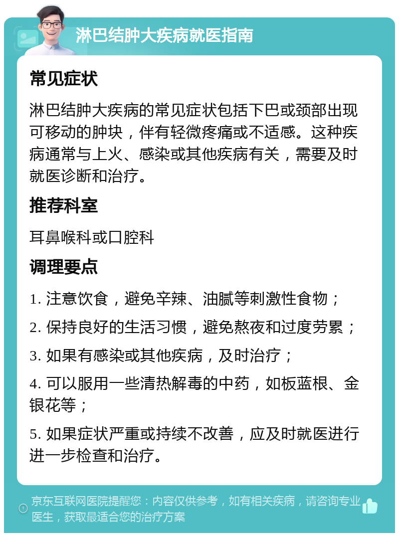 淋巴结肿大疾病就医指南 常见症状 淋巴结肿大疾病的常见症状包括下巴或颈部出现可移动的肿块，伴有轻微疼痛或不适感。这种疾病通常与上火、感染或其他疾病有关，需要及时就医诊断和治疗。 推荐科室 耳鼻喉科或口腔科 调理要点 1. 注意饮食，避免辛辣、油腻等刺激性食物； 2. 保持良好的生活习惯，避免熬夜和过度劳累； 3. 如果有感染或其他疾病，及时治疗； 4. 可以服用一些清热解毒的中药，如板蓝根、金银花等； 5. 如果症状严重或持续不改善，应及时就医进行进一步检查和治疗。