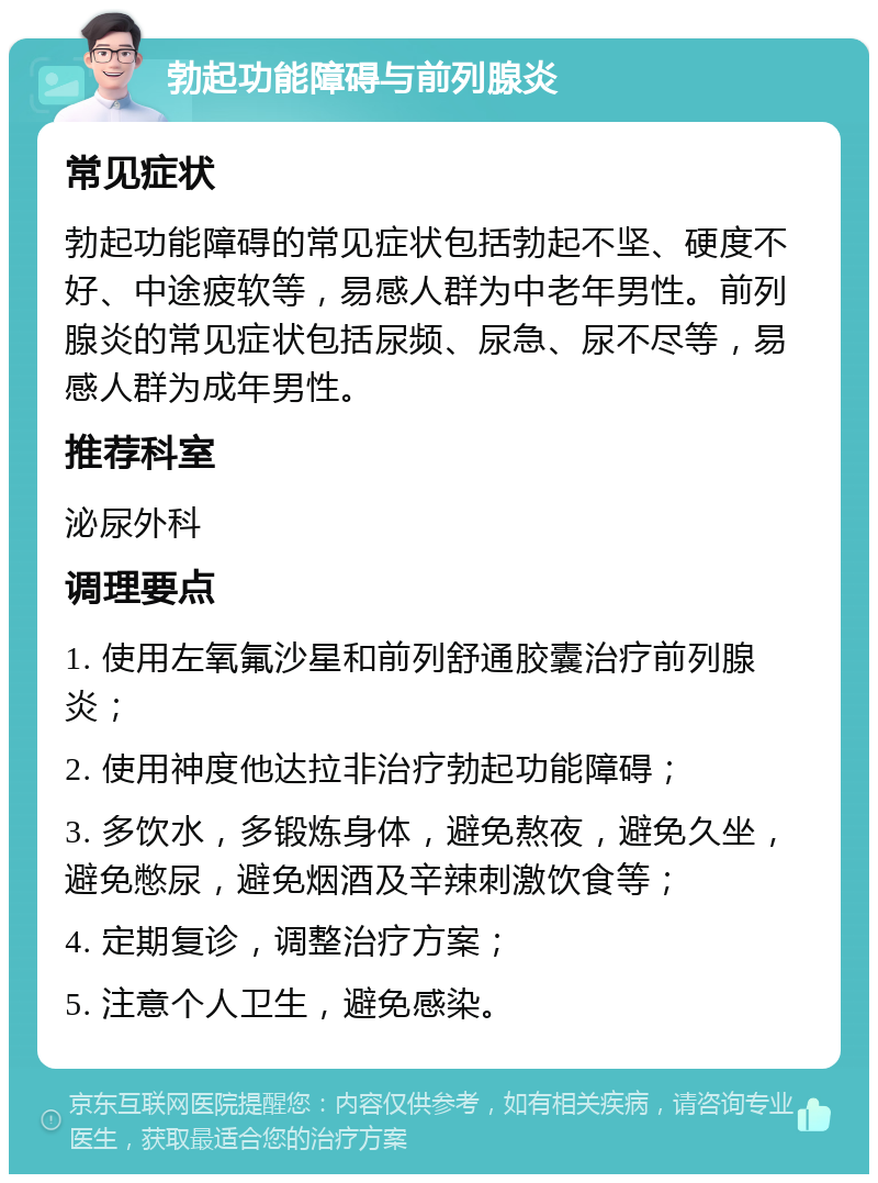 勃起功能障碍与前列腺炎 常见症状 勃起功能障碍的常见症状包括勃起不坚、硬度不好、中途疲软等，易感人群为中老年男性。前列腺炎的常见症状包括尿频、尿急、尿不尽等，易感人群为成年男性。 推荐科室 泌尿外科 调理要点 1. 使用左氧氟沙星和前列舒通胶囊治疗前列腺炎； 2. 使用神度他达拉非治疗勃起功能障碍； 3. 多饮水，多锻炼身体，避免熬夜，避免久坐，避免憋尿，避免烟酒及辛辣刺激饮食等； 4. 定期复诊，调整治疗方案； 5. 注意个人卫生，避免感染。