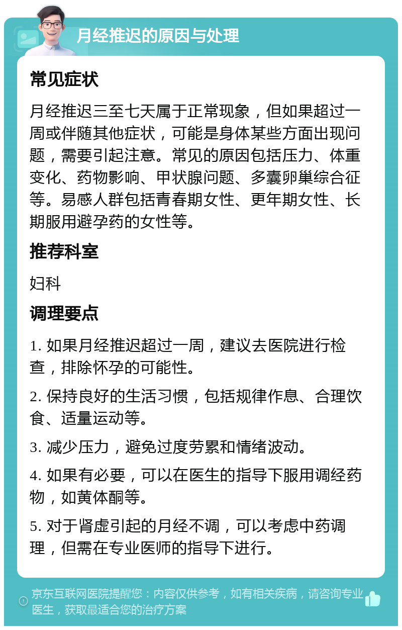 月经推迟的原因与处理 常见症状 月经推迟三至七天属于正常现象，但如果超过一周或伴随其他症状，可能是身体某些方面出现问题，需要引起注意。常见的原因包括压力、体重变化、药物影响、甲状腺问题、多囊卵巢综合征等。易感人群包括青春期女性、更年期女性、长期服用避孕药的女性等。 推荐科室 妇科 调理要点 1. 如果月经推迟超过一周，建议去医院进行检查，排除怀孕的可能性。 2. 保持良好的生活习惯，包括规律作息、合理饮食、适量运动等。 3. 减少压力，避免过度劳累和情绪波动。 4. 如果有必要，可以在医生的指导下服用调经药物，如黄体酮等。 5. 对于肾虚引起的月经不调，可以考虑中药调理，但需在专业医师的指导下进行。