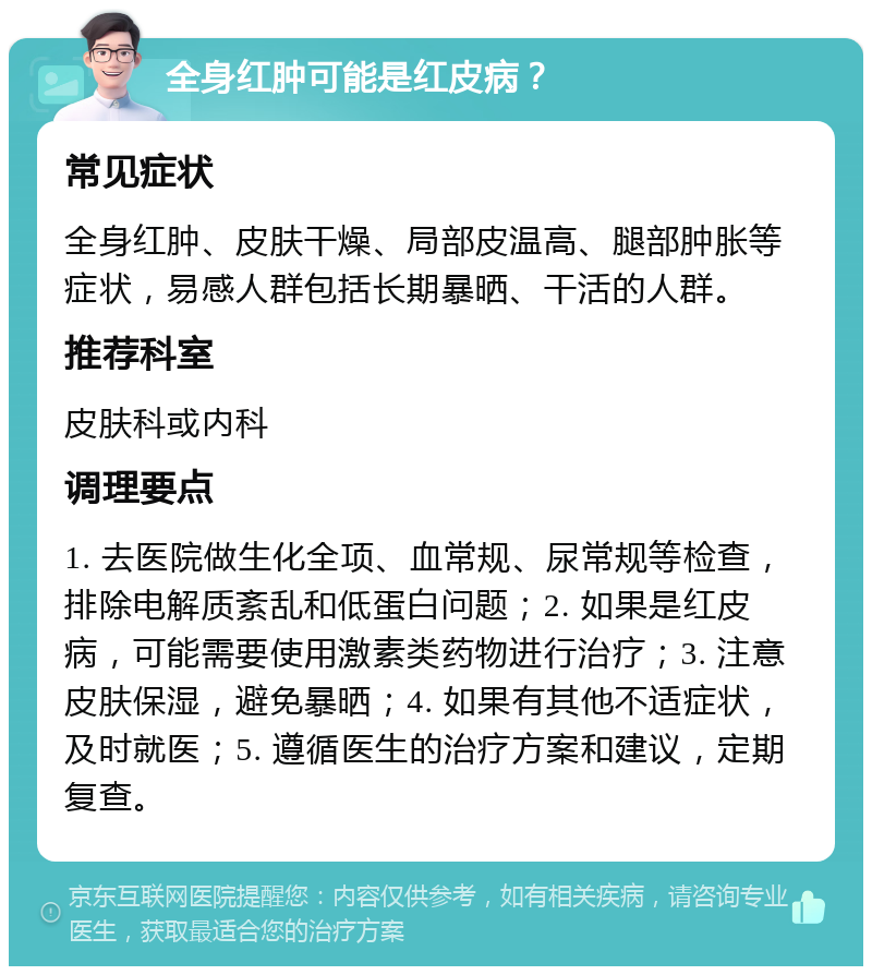 全身红肿可能是红皮病？ 常见症状 全身红肿、皮肤干燥、局部皮温高、腿部肿胀等症状，易感人群包括长期暴晒、干活的人群。 推荐科室 皮肤科或内科 调理要点 1. 去医院做生化全项、血常规、尿常规等检查，排除电解质紊乱和低蛋白问题；2. 如果是红皮病，可能需要使用激素类药物进行治疗；3. 注意皮肤保湿，避免暴晒；4. 如果有其他不适症状，及时就医；5. 遵循医生的治疗方案和建议，定期复查。