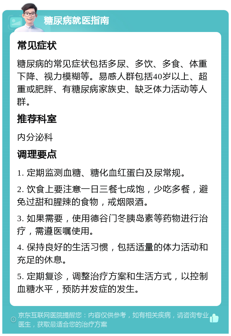 糖尿病就医指南 常见症状 糖尿病的常见症状包括多尿、多饮、多食、体重下降、视力模糊等。易感人群包括40岁以上、超重或肥胖、有糖尿病家族史、缺乏体力活动等人群。 推荐科室 内分泌科 调理要点 1. 定期监测血糖、糖化血红蛋白及尿常规。 2. 饮食上要注意一日三餐七成饱，少吃多餐，避免过甜和腥辣的食物，戒烟限酒。 3. 如果需要，使用德谷门冬胰岛素等药物进行治疗，需遵医嘱使用。 4. 保持良好的生活习惯，包括适量的体力活动和充足的休息。 5. 定期复诊，调整治疗方案和生活方式，以控制血糖水平，预防并发症的发生。