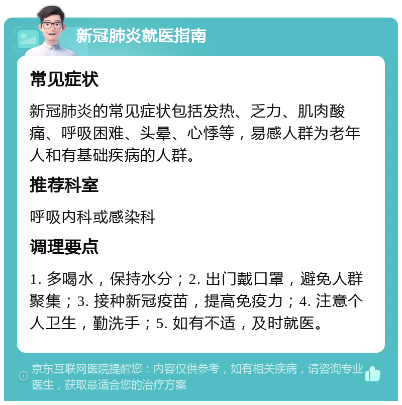 新冠肺炎就医指南 常见症状 新冠肺炎的常见症状包括发热、乏力、肌肉酸痛、呼吸困难、头晕、心悸等，易感人群为老年人和有基础疾病的人群。 推荐科室 呼吸内科或感染科 调理要点 1. 多喝水，保持水分；2. 出门戴口罩，避免人群聚集；3. 接种新冠疫苗，提高免疫力；4. 注意个人卫生，勤洗手；5. 如有不适，及时就医。