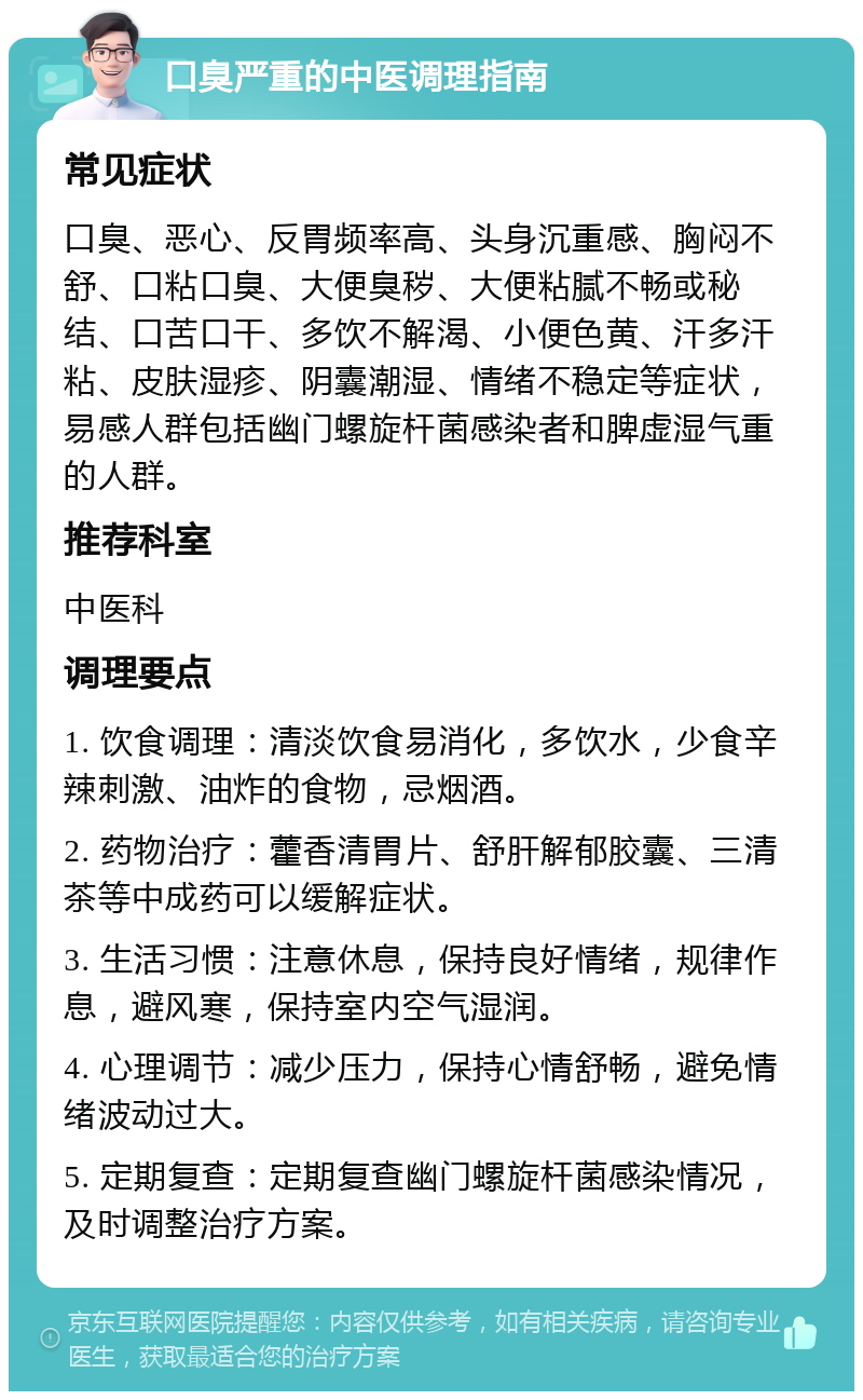 口臭严重的中医调理指南 常见症状 口臭、恶心、反胃频率高、头身沉重感、胸闷不舒、口粘口臭、大便臭秽、大便粘腻不畅或秘结、口苦口干、多饮不解渴、小便色黄、汗多汗粘、皮肤湿疹、阴囊潮湿、情绪不稳定等症状，易感人群包括幽门螺旋杆菌感染者和脾虚湿气重的人群。 推荐科室 中医科 调理要点 1. 饮食调理：清淡饮食易消化，多饮水，少食辛辣刺激、油炸的食物，忌烟酒。 2. 药物治疗：藿香清胃片、舒肝解郁胶囊、三清茶等中成药可以缓解症状。 3. 生活习惯：注意休息，保持良好情绪，规律作息，避风寒，保持室内空气湿润。 4. 心理调节：减少压力，保持心情舒畅，避免情绪波动过大。 5. 定期复查：定期复查幽门螺旋杆菌感染情况，及时调整治疗方案。