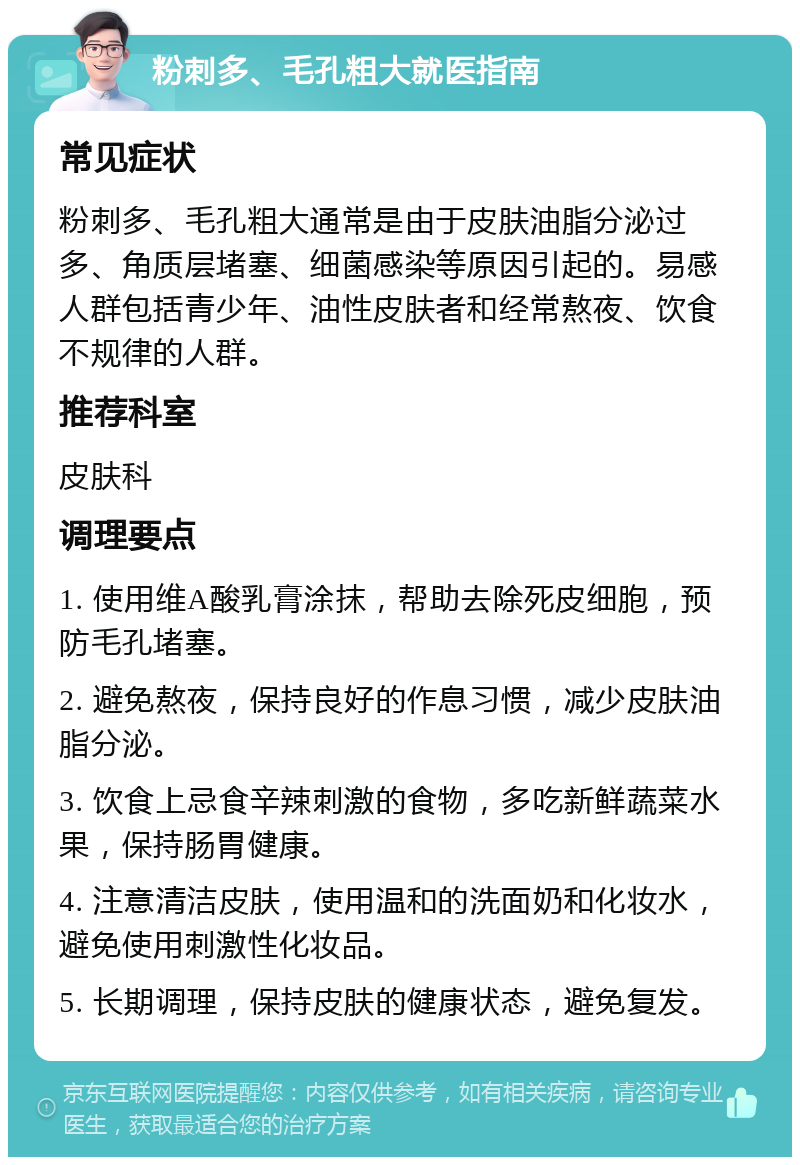 粉刺多、毛孔粗大就医指南 常见症状 粉刺多、毛孔粗大通常是由于皮肤油脂分泌过多、角质层堵塞、细菌感染等原因引起的。易感人群包括青少年、油性皮肤者和经常熬夜、饮食不规律的人群。 推荐科室 皮肤科 调理要点 1. 使用维A酸乳膏涂抹，帮助去除死皮细胞，预防毛孔堵塞。 2. 避免熬夜，保持良好的作息习惯，减少皮肤油脂分泌。 3. 饮食上忌食辛辣刺激的食物，多吃新鲜蔬菜水果，保持肠胃健康。 4. 注意清洁皮肤，使用温和的洗面奶和化妆水，避免使用刺激性化妆品。 5. 长期调理，保持皮肤的健康状态，避免复发。