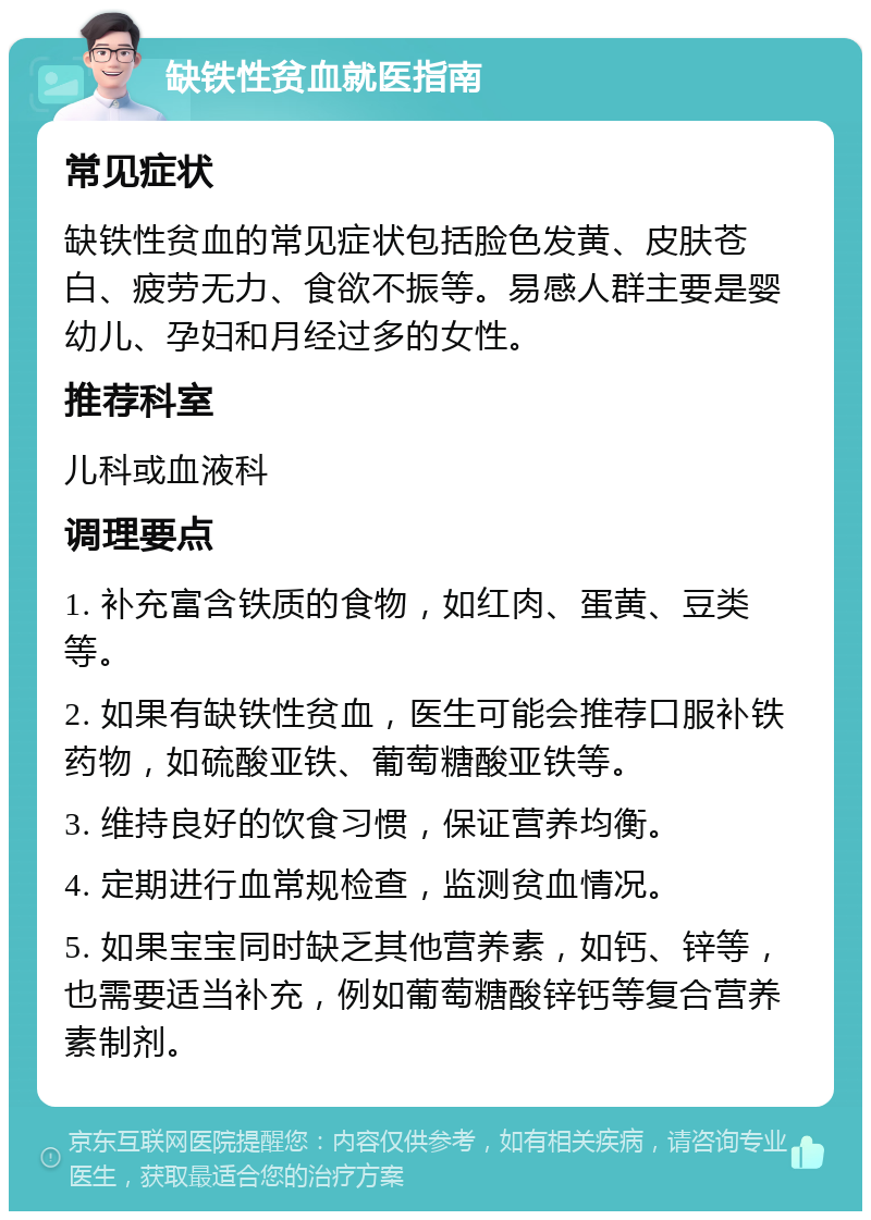 缺铁性贫血就医指南 常见症状 缺铁性贫血的常见症状包括脸色发黄、皮肤苍白、疲劳无力、食欲不振等。易感人群主要是婴幼儿、孕妇和月经过多的女性。 推荐科室 儿科或血液科 调理要点 1. 补充富含铁质的食物，如红肉、蛋黄、豆类等。 2. 如果有缺铁性贫血，医生可能会推荐口服补铁药物，如硫酸亚铁、葡萄糖酸亚铁等。 3. 维持良好的饮食习惯，保证营养均衡。 4. 定期进行血常规检查，监测贫血情况。 5. 如果宝宝同时缺乏其他营养素，如钙、锌等，也需要适当补充，例如葡萄糖酸锌钙等复合营养素制剂。