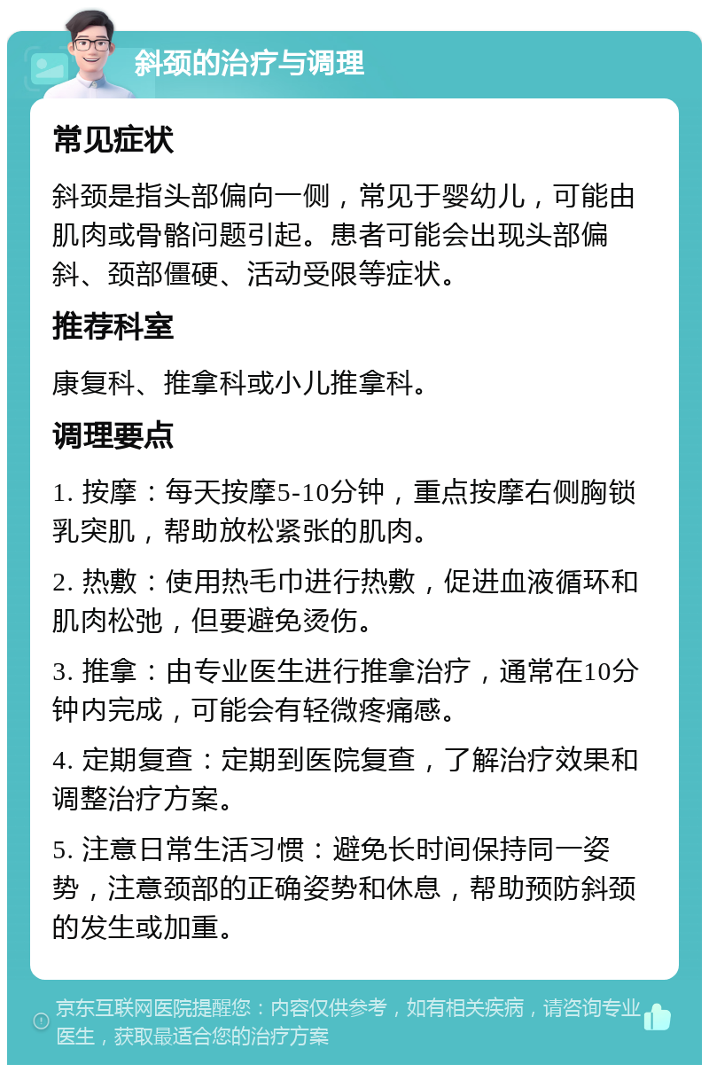 斜颈的治疗与调理 常见症状 斜颈是指头部偏向一侧，常见于婴幼儿，可能由肌肉或骨骼问题引起。患者可能会出现头部偏斜、颈部僵硬、活动受限等症状。 推荐科室 康复科、推拿科或小儿推拿科。 调理要点 1. 按摩：每天按摩5-10分钟，重点按摩右侧胸锁乳突肌，帮助放松紧张的肌肉。 2. 热敷：使用热毛巾进行热敷，促进血液循环和肌肉松弛，但要避免烫伤。 3. 推拿：由专业医生进行推拿治疗，通常在10分钟内完成，可能会有轻微疼痛感。 4. 定期复查：定期到医院复查，了解治疗效果和调整治疗方案。 5. 注意日常生活习惯：避免长时间保持同一姿势，注意颈部的正确姿势和休息，帮助预防斜颈的发生或加重。