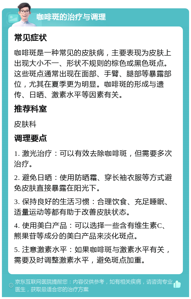 咖啡斑的治疗与调理 常见症状 咖啡斑是一种常见的皮肤病，主要表现为皮肤上出现大小不一、形状不规则的棕色或黑色斑点。这些斑点通常出现在面部、手臂、腿部等暴露部位，尤其在夏季更为明显。咖啡斑的形成与遗传、日晒、激素水平等因素有关。 推荐科室 皮肤科 调理要点 1. 激光治疗：可以有效去除咖啡斑，但需要多次治疗。 2. 避免日晒：使用防晒霜、穿长袖衣服等方式避免皮肤直接暴露在阳光下。 3. 保持良好的生活习惯：合理饮食、充足睡眠、适量运动等都有助于改善皮肤状态。 4. 使用美白产品：可以选择一些含有维生素C、熊果苷等成分的美白产品来淡化斑点。 5. 注意激素水平：如果咖啡斑与激素水平有关，需要及时调整激素水平，避免斑点加重。