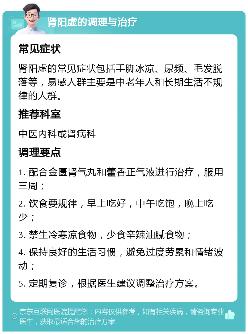 肾阳虚的调理与治疗 常见症状 肾阳虚的常见症状包括手脚冰凉、尿频、毛发脱落等，易感人群主要是中老年人和长期生活不规律的人群。 推荐科室 中医内科或肾病科 调理要点 1. 配合金匮肾气丸和藿香正气液进行治疗，服用三周； 2. 饮食要规律，早上吃好，中午吃饱，晚上吃少； 3. 禁生冷寒凉食物，少食辛辣油腻食物； 4. 保持良好的生活习惯，避免过度劳累和情绪波动； 5. 定期复诊，根据医生建议调整治疗方案。