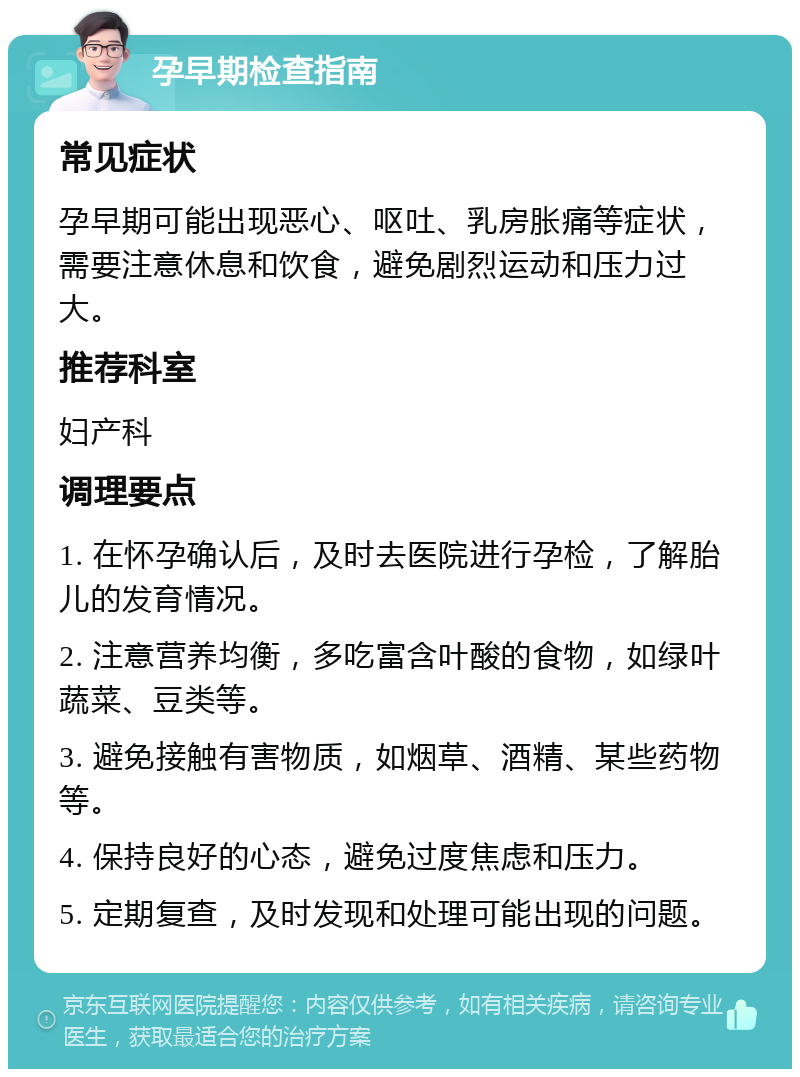 孕早期检查指南 常见症状 孕早期可能出现恶心、呕吐、乳房胀痛等症状，需要注意休息和饮食，避免剧烈运动和压力过大。 推荐科室 妇产科 调理要点 1. 在怀孕确认后，及时去医院进行孕检，了解胎儿的发育情况。 2. 注意营养均衡，多吃富含叶酸的食物，如绿叶蔬菜、豆类等。 3. 避免接触有害物质，如烟草、酒精、某些药物等。 4. 保持良好的心态，避免过度焦虑和压力。 5. 定期复查，及时发现和处理可能出现的问题。