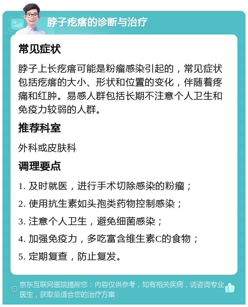 脖子疙瘩的诊断与治疗 常见症状 脖子上长疙瘩可能是粉瘤感染引起的，常见症状包括疙瘩的大小、形状和位置的变化，伴随着疼痛和红肿。易感人群包括长期不注意个人卫生和免疫力较弱的人群。 推荐科室 外科或皮肤科 调理要点 1. 及时就医，进行手术切除感染的粉瘤； 2. 使用抗生素如头孢类药物控制感染； 3. 注意个人卫生，避免细菌感染； 4. 加强免疫力，多吃富含维生素C的食物； 5. 定期复查，防止复发。