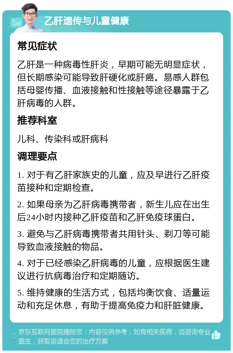 乙肝遗传与儿童健康 常见症状 乙肝是一种病毒性肝炎，早期可能无明显症状，但长期感染可能导致肝硬化或肝癌。易感人群包括母婴传播、血液接触和性接触等途径暴露于乙肝病毒的人群。 推荐科室 儿科、传染科或肝病科 调理要点 1. 对于有乙肝家族史的儿童，应及早进行乙肝疫苗接种和定期检查。 2. 如果母亲为乙肝病毒携带者，新生儿应在出生后24小时内接种乙肝疫苗和乙肝免疫球蛋白。 3. 避免与乙肝病毒携带者共用针头、剃刀等可能导致血液接触的物品。 4. 对于已经感染乙肝病毒的儿童，应根据医生建议进行抗病毒治疗和定期随访。 5. 维持健康的生活方式，包括均衡饮食、适量运动和充足休息，有助于提高免疫力和肝脏健康。